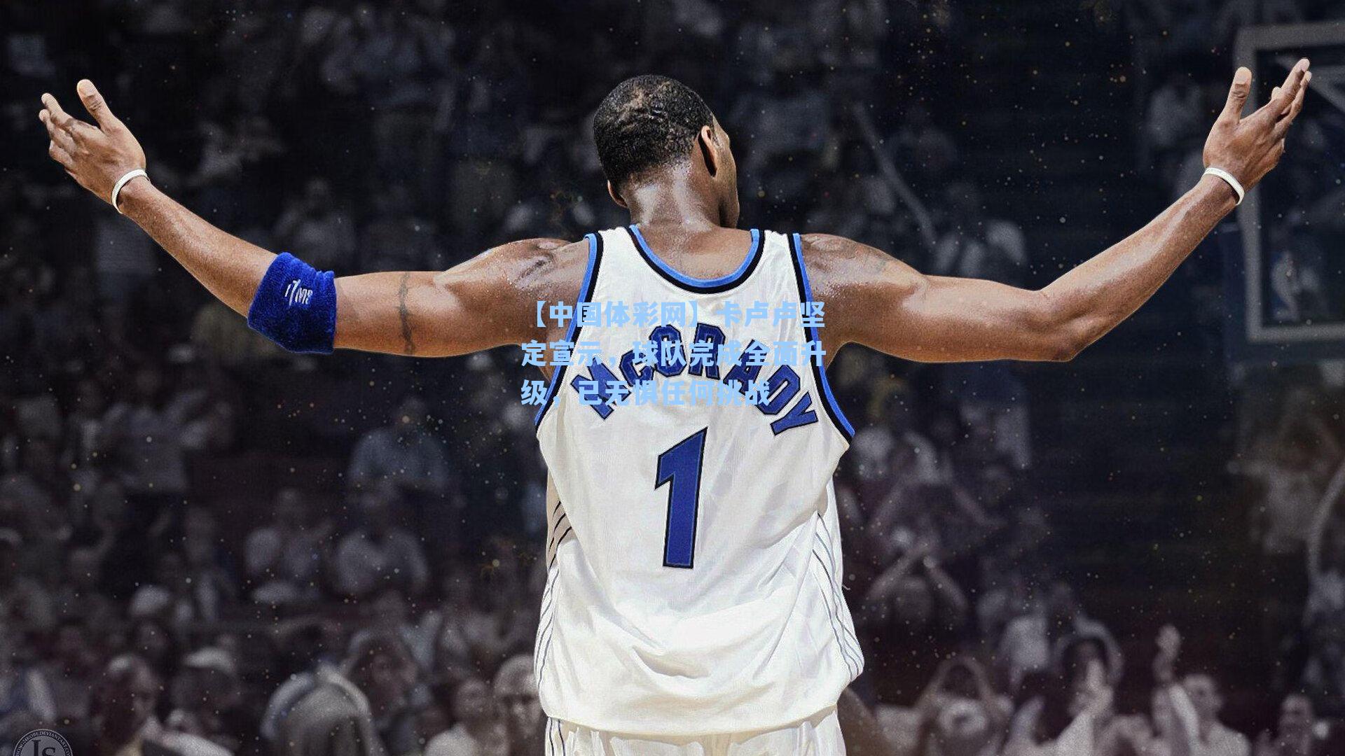 【中国体彩网】卡卢卢坚定宣示，球队完成全面升级，已无惧任何挑战