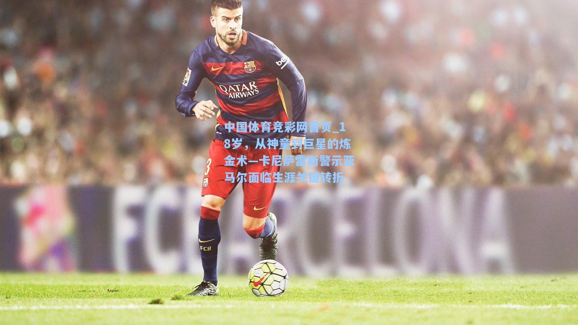 中国体育竞彩网首页_18岁，从神童到巨星的炼金术—卡尼萨雷斯警示亚马尔面临生涯关键转折