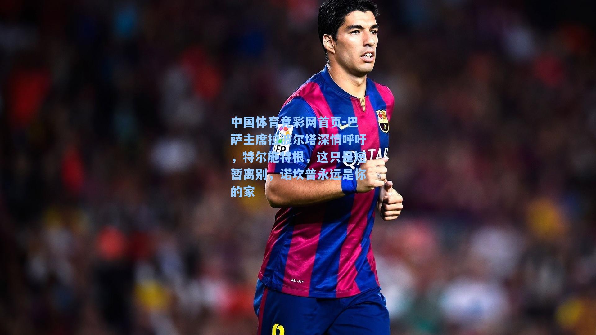 中国体育竞彩网首页-巴萨主席拉波尔塔深情呼吁，特尔施特根，这只是短暂离别，诺坎普永远是你的家