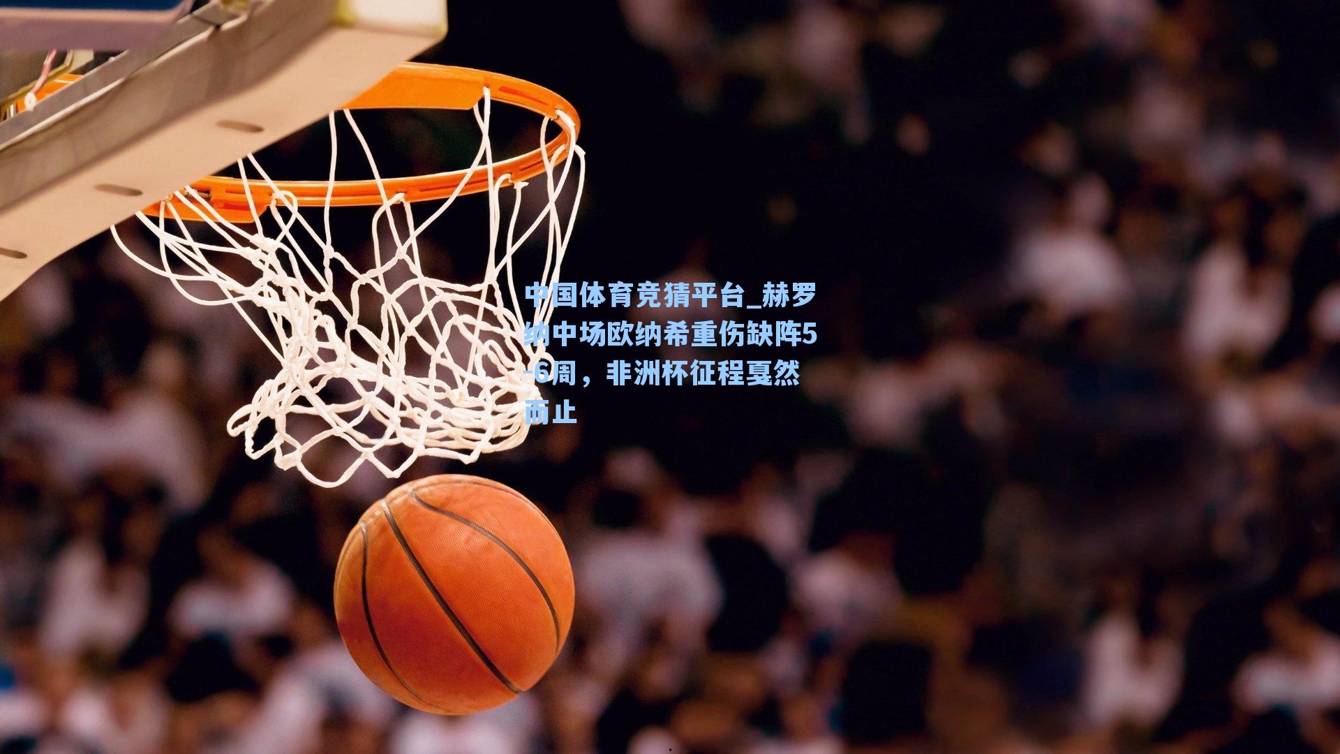 赫罗纳中场欧纳希重伤缺阵5-6周,非洲杯征程戛然而止